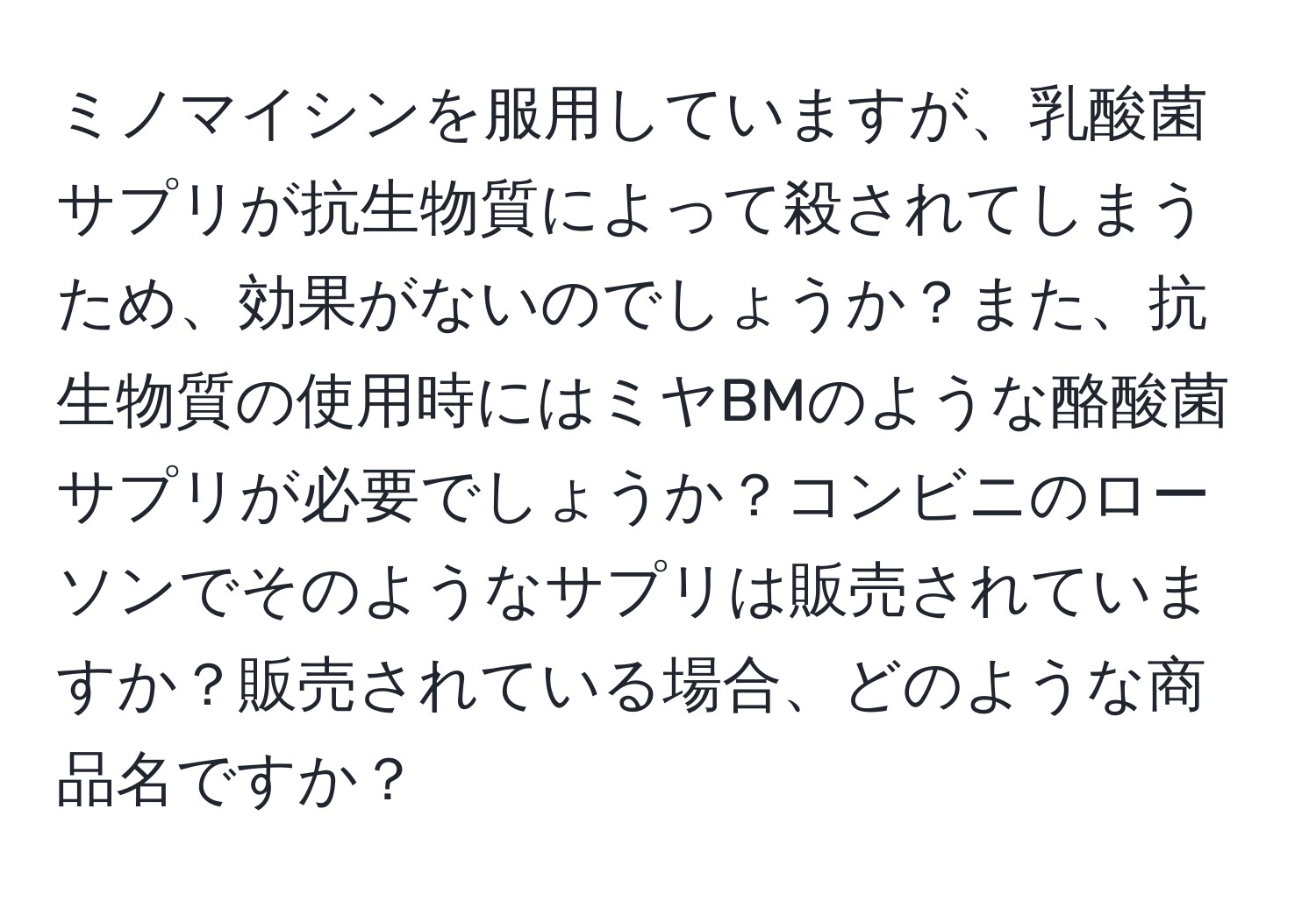 ミノマイシンを服用していますが、乳酸菌サプリが抗生物質によって殺されてしまうため、効果がないのでしょうか？また、抗生物質の使用時にはミヤBMのような酪酸菌サプリが必要でしょうか？コンビニのローソンでそのようなサプリは販売されていますか？販売されている場合、どのような商品名ですか？