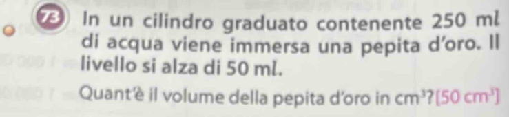 In un cilindro graduato contenente 250 m. 
di acqua viene immersa una pepita d'oro. Il 
livello si alza di 50 ml. 
Quantè il volume della pepita d'oro in cm^3 [50cm^3]