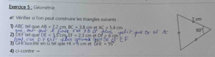 Géométrie.
es Vérifier si l'on peut construire les triangles suivants : 
1) ABC tel que AB=7.2cm,BC=3.8cm et AC=5.4cm
2) DEF tel que DE=3.5cm.EF=2 =6cr
3) GHI isocèle en G tel que HI=5cm et GHI=95°.
4) ci-contre