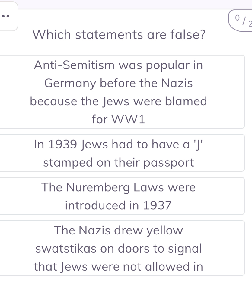 ..
o / 2
Which statements are false?
Anti-Semitism was popular in
Germany before the Nazis
because the Jews were blamed
for WW1
In 1939 Jews had to have a 'J'
stamped on their passport
The Nuremberg Laws were
introduced in 1937
The Nazis drew yellow
swatstikas on doors to signal
that Jews were not allowed in