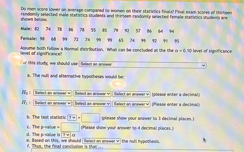 Do men score lower on average compared to women on their statistics finals? Final exam scores of thirteen 
randomly selected male statistics students and thirteen randomly selected female statistics students are 
shown below. 
Male: 82 74 78 86 78 55 85 79 92 57 86 64 94
Female: 98 68 99 72 74 99 99 65 74 99 92 91 95
Assume both follow a Normal distribution. What can be concluded at the the alpha =0.10 level of significance 
level of significance? 
For this study, we should use Select an answer 
a. The null and alternative hypotheses would be:
H_0 : Select an answer Select an answer Select an answer (please enter a decimal)
H_1 : Select an answer Select an answer Select an answer (Please enter a decimal) 
b. The test statistic ?vee =□ (please show your answer to 3 decimal places.) 
c. The p -value =□ (Please show your answer to 4 decimal places.) 
d. The p -value is ?v α 
e. Based on this, we should |Select an answer the null hypothesis. 
f. Thus, the final conclusion is that ...