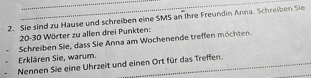 Sie sind zu Hause und schreiben eine SMS an Ihre Freundin Anna. Schreiben Sie
20-30 Wörter zu allen drei Punkten: 
. Schreiben Sie, dass Sie Anna am Wochenende treffen möchten. 
Erklären Sie, warum. 
_ 
Nennen Sie eine Uhrzeit und einen Ort für das Treffen.