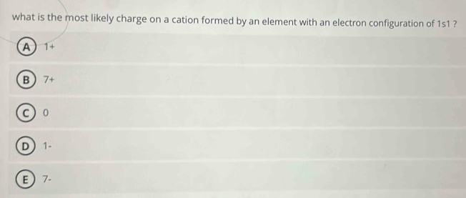 what is the most likely charge on a cation formed by an element with an electron configuration of 1s1 ?
A 1+
B 7+
c ) 0
D 1
E 7.