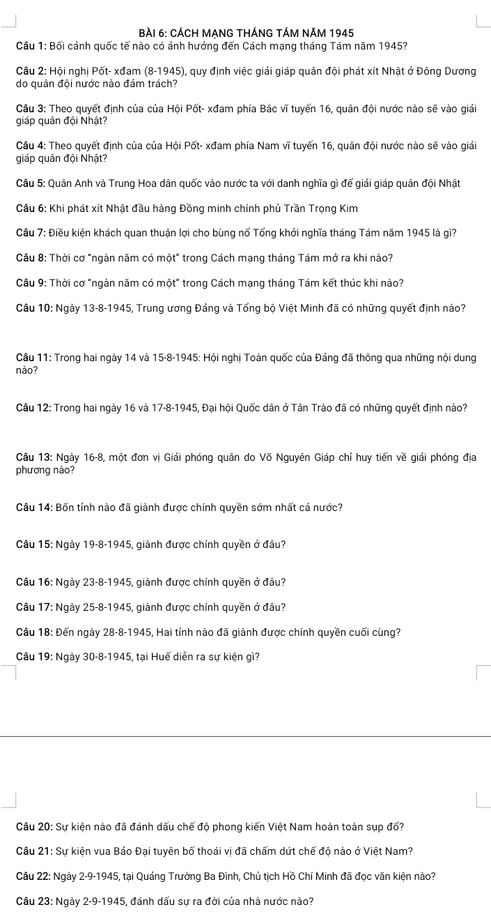 BàÀI 6: CÁCH MẠNG THÁNG TÁM NăM 1945
Câu 1: Bối cảnh quốc tế nào có ảnh hưởng đến Cách mạng tháng Tám năm 1945?
Câu 2: Hội nghị Pốt- xđam 1 8- 1945), quy định việc giải giáp quân đội phát xít Nhật ở Đông Dương
do quân đội nước nào đảm trách?
Câu 3: Theo quyết định của của Hội Pốt- xđam phía Bắc vĩ tuyến 16, quân đội nước nào sẽ vào giải
giáp quân đội Nhật?
Câu 4: Theo quyết định của của Hội Pốt- xđam phía Nam vĩ tuyến 16, quân đội nước nào sẽ vào giải
giáp quân đội Nhật?
Câu 5: Quân Anh và Trung Hoa dân quốc vào nước ta với danh nghĩa gì để giải giáp quân đội Nhật
Câu 6: Khi phát xít Nhật đầu hàng Đồng minh chính phủ Trần Trọng Kim
Câu 7: Điều kiện khách quan thuận lợi cho bùng nổ Tổng khởi nghĩa tháng Tám năm 1945 là gì?
Câu 8: Thời cơ "ngàn năm có một" trong Cách mạng tháng Tám mở ra khi nào?
Câu 9: Thời cơ "ngàn năm có một" trong Cách mạng tháng Tám kết thúc khi nào?
Câu 10: Ngày 13-8-1945, Trung ương Đảng và Tổng bộ Việt Minh đã có những quyết định nào?
Câu 11: Trong hai ngày 14 và 15-8-1945: Hội nghị Toàn quốc của Đảng đã thông qua những nội dung
nào?
Câu 12: Trong hai ngày 16 và 17-8-1945, Đại hội Quốc dân ở Tân Trào đã có những quyết định nào?
Câu 13: Ngày 16-8, một đơn vị Giải phóng quân do Võ Nguyên Giáp chỉ huy tiến về giải phóng địa
phương nào?
Câu 14: Bốn tỉnh nào đã giành được chính quyền sớm nhất cả nước?
Câu 15: Ngày 19-8-1945, giành được chính quyền ở đâu?
Câu 16:N gày 23-8-1945, giành được chính quyền ở đâu?
Câu 17:N gày 25-8-1945 5, giành được chính quyền ở đâu?
Câu 18:D ến ngày 28-8-1945 5, Hai tỉnh nào đã giành được chính quyền cuối cùng?
Câu 19:N gày 30-8-1945, tại Huế diễn ra sự kiện gì?
Câu 20:s_1 ự kiện nào đã đánh dấu chế độ phong kiến Việt Nam hoàn toàn sụp đổ?
Câu 21:SL T kiện vua Bảo Đại tuyên bố thoái vị đã chấm dứt chế độ nào ở Việt Nam?
Câu 22: Ngày 2-9-19 45, tại Quảng Trường Ba Đình, Chủ tịch Hồ Chí Minh đã đọc văn kiện nào?
Câu 23: Ngày 2-9-1945 6, đánh dấu sự ra đời của nhà nước nào?