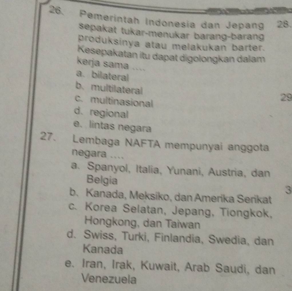 Pemerintah Indonesia dan Jepang 28.
sepakat tukar-menukar barang-barang
produksinya atau melakukan barter.
Kesepakatan itu dapat digolongkan dalam
kerja sama ....
a. bilateral
b. multilateral
c. multinasional
29
d.regional
e. lintas negara
27. Lembaga NAFTA mempunyai anggota
negara ....
a. Spanyol, Italia, Yunani, Austria, dan
Belgia
3
b. Kanada, Meksiko, dan Amerika Serikat
c. Korea Selatan, Jepang, Tiongkok,
Hongkong, dan Taiwan
d. Swiss, Turki, Finlandia, Swedia, dan
Kanada
e. Iran, Irak, Kuwait, Arab Saudi, dan
Venezuela