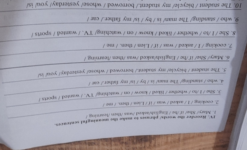 Reorder the words/ phrases to make the meaningful sentences. 
1. Mary/ She/ if /he / English/asked /was /then /learning / 
_ 
2. cooking / I / asked / was / if / Lien / then. / me / 
3. She / I /to / whether / liked / know / on / watching/ TV. / wanted / sports / 
_ 
_ 
4. who / standing/ The man/ is / by / is/ my father./ car / 
5. The student / bicycle/ my student./ borrowed / whose/ yesterday/ you/ is/ 
_ 
_ 
6. Mary/ She/ if /he / English/asked /was /then /learning / 
_ 
7. cooking / I / asked / was / if / Lien / then. / me / 
_ 
8. She / I /to / whether / liked / know / on / watching/ TV. / wanted / sports / 
_ 
9. who / standing/ The man/ is / by / is/ my father./ car / 
_ 
10. The student / bicycle/ my student./ borrowed / whose/ yesterday/ you/ is/