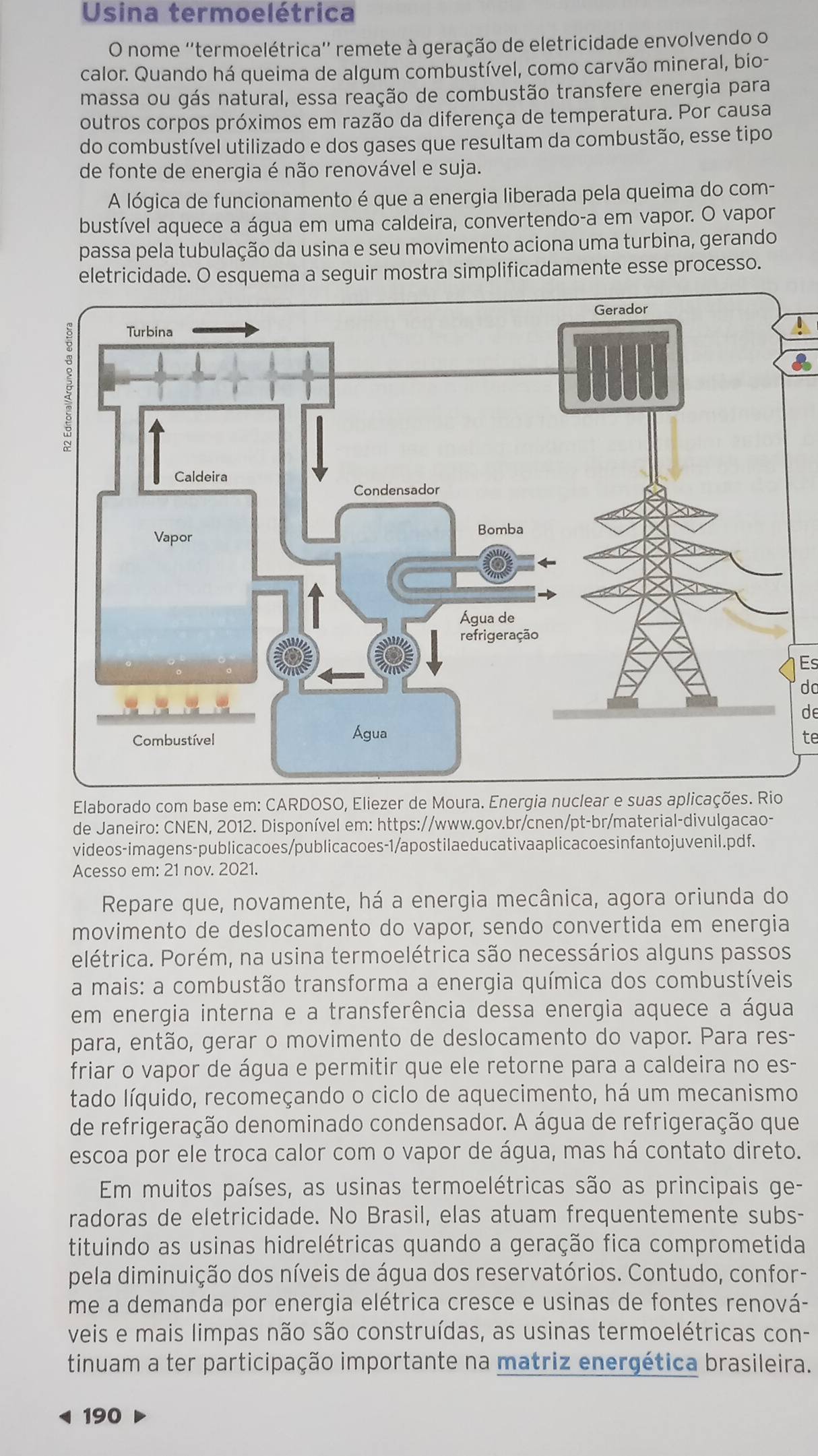 Usina termoelétrica
O nome ''termoelétrica'' remete à geração de eletricidade envolvendo o
calor. Quando há queima de algum combustível, como carvão mineral, bio-
massa ou gás natural, essa reação de combustão transfere energia para
outros corpos próximos em razão da diferença de temperatura. Por causa
do combustível utilizado e dos gases que resultam da combustão, esse tipo
de fonte de energia é não renovável e suja.
A lógica de funcionamento é que a energia liberada pela queima do com-
bustível aquece a água em uma caldeira, convertendo-a em vapor. O vapor
passa pela tubulação da usina e seu movimento aciona uma turbina, gerando
eletricidade. O esquema a seguir mostra simplificadamente esse processo.
Es
do
de
te
Elaborado com base em: CARDOSO, Eliezer de Moura. Energia nuclear e suas aplicações. Rio
de Janeiro: CNEN, 2012. Disponível em: https://www.gov.br/cnen/pt-br/material-divulgacao-
videos-imagens-publicacoes/publicacoes-1/apostilaeducativaaplicaco esinfantojuvenil.pdf.
Acesso em: 21 nov. 2021.
Repare que, novamente, há a energia mecânica, agora oriunda do
movimento de deslocamento do vapor, sendo convertida em energia
elétrica. Porém, na usina termoelétrica são necessários alguns passos
a mais: a combustão transforma a energia química dos combustíveis
em energia interna e a transferência dessa energia aquece a água
para, então, gerar o movimento de deslocamento do vapor. Para res-
friar o vapor de água e permitir que ele retorne para a caldeira no es-
tado líquido, recomeçando o ciclo de aquecimento, há um mecanismo
de refrigeração denominado condensador. A água de refrigeração que
escoa por ele troca calor com o vapor de água, mas há contato direto.
Em muitos países, as usinas termoelétricas são as principais ge-
radoras de eletricidade. No Brasil, elas atuam frequentemente subs-
tituindo as usinas hidrelétricas quando a geração fica comprometida
pela diminuição dos níveis de água dos reservatórios. Contudo, confor-
me a demanda por energia elétrica cresce e usinas de fontes renová-
veis e mais limpas não são construídas, as usinas termoelétricas con-
tinuam a ter participação importante na matriz energética brasileira.
190