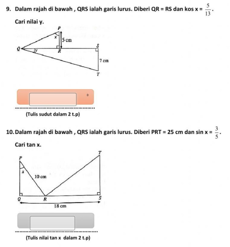 Dalam rajah di bawah , QRS ialah garis lurus. Diberi QR=RS dan kos x= 5/13 . 
Cari nilai y. 
0 
(Tulis sudut dalam 2 t. p) 
10. Dalam rajah di bawah , QRS ialah garis lurus. Diberi PRT=25cm dan sin x= 3/5 . 
Cari tan x. 
(Tulis nilai tan x dalam 2 t. p)