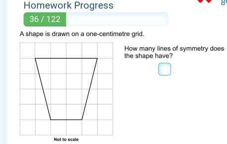 Homework Progress 
36 / 122 
A shape is drawn on a one-centimetre grid. 
How many lines of symmetry does 
the shape have? 
Not to scale