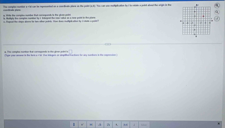 The complex number a+bi can be represented on a coordinate plane as the point (a,b) You can use multiplication by ? to rotate a point about the origin in the 
coordinate plane 
a. Write the complex number that corresponds to the given point 
b. Multiply the complex number byé Interpret the new value as a new point in the plane 
c. Repeat the steps above for two other points. How does multiplication by i rotate a point? 
a. The complex number that corresponds to the given point is □ 
(Type your answer in the form a + bf. Use integers or simplified fractions for any numbers in the expression.) 
。. | ■ | sqrt(1) V ". (0,0) 1 More 
×