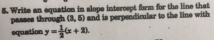 Write an equation in slope intercept form for the line that 
passes through (3,5) and is perpendicular to the line with 
equation y= 1/2 (x+2).