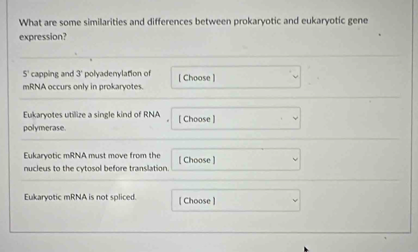 What are some similarities and differences between prokaryotic and eukaryotic gene 
expression?
5^1 capping and 3' polyadenylation of [ Choose ] 
mRNA occurs only in prokaryotes. 
Eukaryotes utilize a single kind of RNA [ Choose ] 
polymerase. 
Eukaryotic mRNA must move from the [ Choose ] 
nucleus to the cytosol before translation. 
Eukaryotic mRNA is not spliced. [ Choose ]