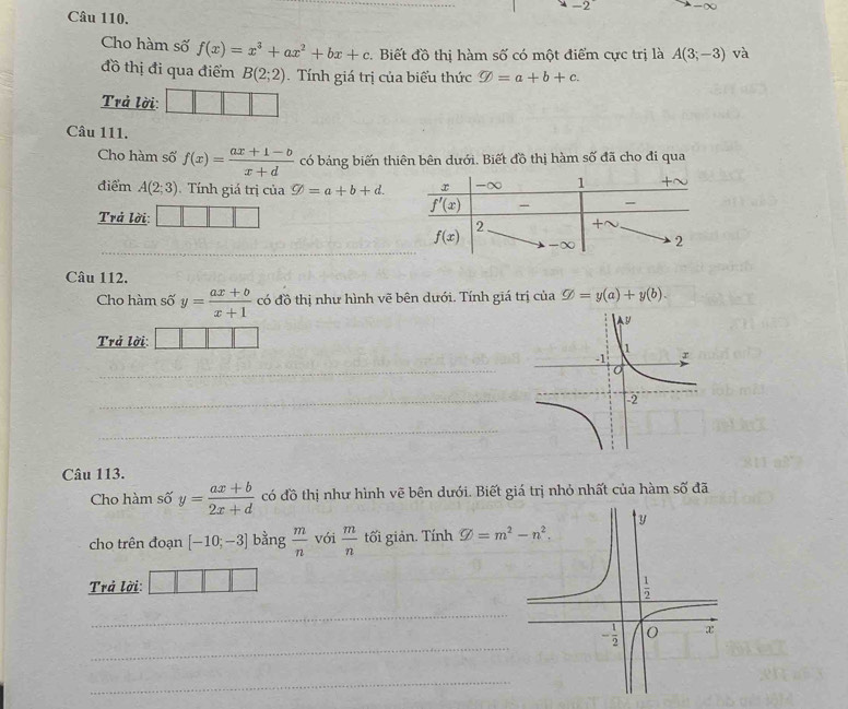 2 -∞
Câu 110.
Cho hàm số f(x)=x^3+ax^2+bx+c 2. Biết đồ thị hàm số có một điểm cực trị là A(3;-3) và
đồ thị đi qua điểm B(2;2). Tính giá trị của biểu thức varnothing =a+b+c.
Trả lời:
Câu 111.
Cho hàm số f(x)= (ax+1-b)/x+d  có bảng biến thiên bên dưới. Biết đồ thị hàm số đã cho đi qua
điểm A(2;3).  Tính giá trị của varnothing =a+b+d.
Trả lời:
Câu 112.
Cho hàm số y= (ax+b)/x+1  có đồ thị như hình vẽ bên dưới. Tính giá trị của nsubseteq =y(a)+y(b).
Trả lời: 
_
_
_
Câu 113.
Cho hàm số y= (ax+b)/2x+d  có đồ thị như hình vẽ bên dưới. Biết giá trị nhỏ nhất của hàm số đã
cho trên đoạn [-10;-3] bằng  m/n  vói  m/n  tối giản. Tính varnothing =m^2-n^2.
Trả lời:
_
_
_