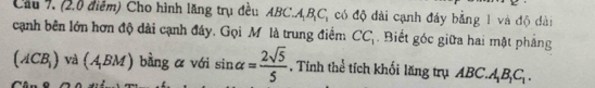 Cầu 7. (2.0 điểm) Cho hình lăng trụ đều Ai C. A_1B_1C_1 có độ dài cạnh đáy bằng 1 và độ dài 
cạnh bên lớn hơn độ dài cạnh đây. Gọi Mô là trung điểm CC_1. Biết góc giữa hai mặt phẳng
(ACB_1) và (A_1BM) bàng a với sin alpha = 2sqrt(5)/5  Tính thể tích khối lăng trụ ABC. l_1B_1C_1.