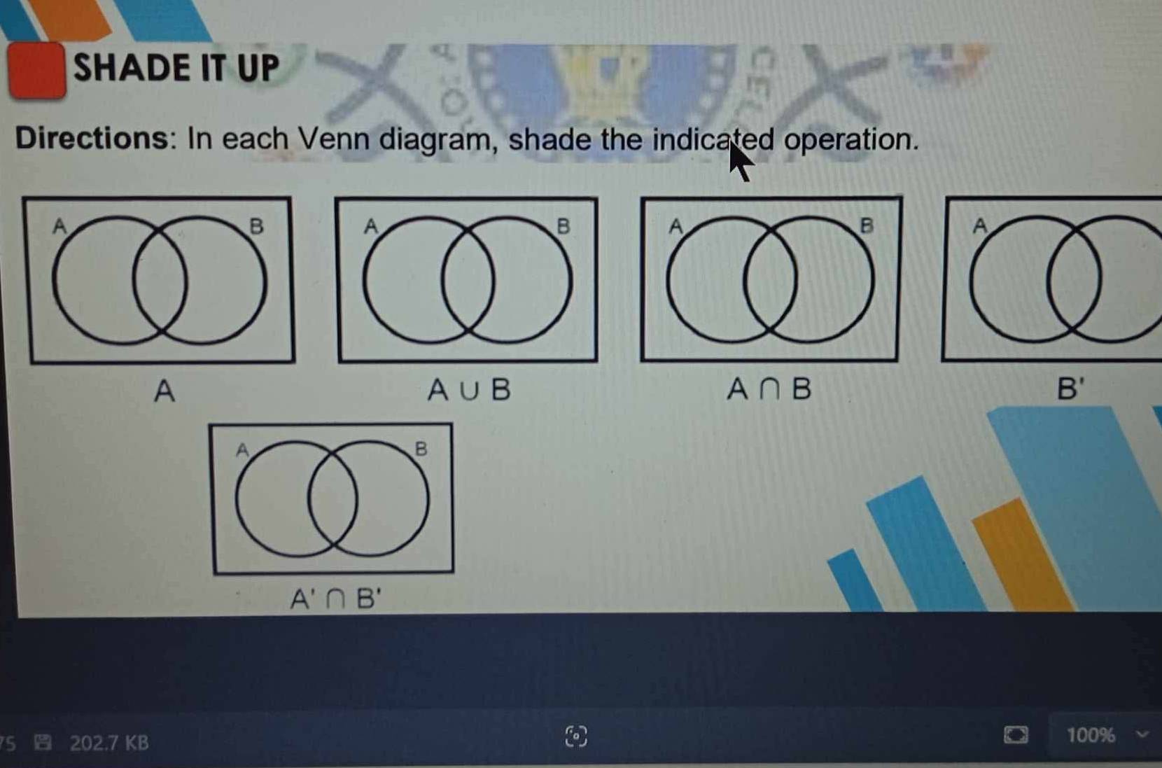 SHADE IT UP 
Directions: In each Venn diagram, shade the indicated operation.
A
A∪ B
A∩ B
B'
A'∩ B'
202.7 KB 100%