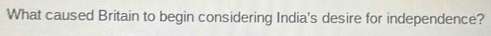 What caused Britain to begin considering India's desire for independence?