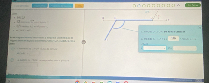 Wuskens de eem plo Hirts I'm Done
119°
Dadc
overleftrightarrow MH||overleftrightarrow LJ
D H
U 61°
Z
overleftrightarrow bvector l Intersetal overleftrightarrow W en el punto H
b/ inserseca overleftrightarrow UJ en el punto U
m∠ JCL=61°
La medida de ∠ UHI se puede calcular . 
En el diagrama dado, determina y eciqueta las medidas de 
Angido necesarias para determinar m∠ HUJ. Justifica cada La medida de ∠ UHI es 119 debido a que 
| 
pesol ∠UHI
Y
La medida de ∠ HUJ se puede calcular son
h(HI)=□°
La medija de ∠ MUJ no se puede calcular porque