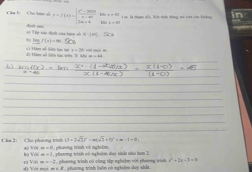 Cho hàm số y=f(x)=beginarrayl  (x^2-2025)/x-45  2m+4endarray. khi x!= 45 ( m là tham số). Xét tính đùng sai của các khẳng in
khí x=45
dịnh sau:
a) Tập xác định của hàm số R/ 45. Sai
b) limlimits _xto 0f(x)=90
c) Hàm số liên tục tại x=20 với mọi m.
d) Hàm số liên tục trên R. khi m=44_ 
Câu 2: Cho phương trình (3+2sqrt(2))^x-m(sqrt(2)+1)^x+m-1=0 :
a) Với m=0 , phương trình vô nghiệm.
b) Với m=1 , phương trình có nghiệm duy nhất nhỏ hơn 2.
c) Với m=-2 , phương trình có cùng tập nghiệm với phương trình x^2+2x-3=0
d) Với mọi m∈ R , phương trình luôn có nghiệm duy nhất