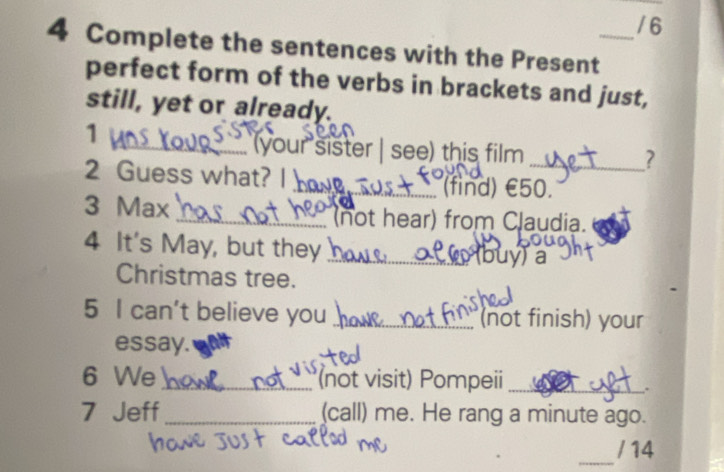 6 
4 Complete the sentences with the Present_ 
perfect form of the verbs in brackets and just, 
still, yet or already. 
1 
_your sister | see) this film 
_? 
2 Guess what? I 
_(find) £50. 
3 Max _(not hear) from Claudia. 
4 It's May, but they_ 
buy)a 
Christmas tree. 
5 I can't believe you _(not finish) your 
essay. 
6 We _(not visit) Pompeii_ 
. 
7 Jeff _(call) me. He rang a minute ago. 
_ 
/ 14