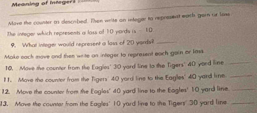 Meaning of Integers (coa d) 
Move the counter as described. Then write an integer to represent each gain or loss 
The integer which represents a loss of 10 yards is - 10. 
9. What integer would represent a loss of 20 yards?_ 
Moke each move and then write an integer to represent each gain or loss 
10. Move the counter from the Eagles' 30 yard line to the Tigers' 40 yard line_ 
11. Move the counter from the Tigers' 40 yard line to the Eagles' 40 yard line._ 
12. Move the counter from the Eagles' 40 yard line to the Eagles' 10 yard line._ 
13. Move the counter from the Eagles' 10 yard line to the Tigers' 30 yard line_