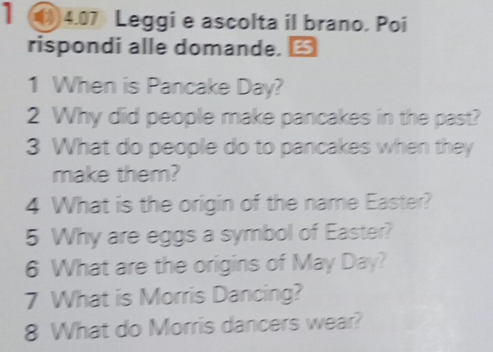 1 ◆4.07 Leggi e ascolta il brano. Poi 
rispondi alle domande. 
1 When is Pancake Day? 
2 Why did people make pancakes in the past? 
3 What do people do to pancakes when they 
make them? 
4 What is the origin of the name Easter? 
5 Why are eggs a symbol of Easter? 
6 What are the origins of May Day? 
7 What is Morris Dancing? 
8 What do Morris dancers wear?