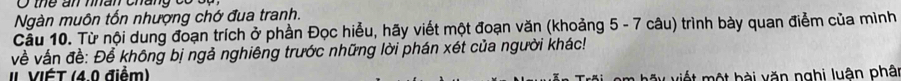 the an mhan chang có cạ 
Ngàn muôn tốn nhượng chớ đua tranh. 
Cầu 10. Từ nội dung đoạn trích ở phần Đọc hiểu, hãy viết một đoạn văn (khoảng 5 - 7 câu) trình bày quan điểm của mình 
về vấn đề: Để không bị ngả nghiêng trước những lời phán xét của người khác! 
II VIÉT (4.0 điểm) 
m hãy viết một bài văn nghị luân phân