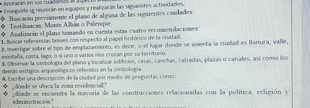 Anotarán en sus cuadernos el aspecto 
Enseguida se reunirán en equipos y realizarán las siguientes actividades. 
Buscarán previamente el plano de alguna de las siguientes ciudades: 
Teotihuacan, Monte Albán o Palenque. 
Analizarán el plano tomando en cuenta estas cuatro recomendaciones: 
1. Buscar referencias breves con respecto al papel histórico de la ciudad. 
2. Investigar sobre el tipo de emplazamiento, es decir, si el lugar donde se asienta la ciudad es Ilanura, valle, 
montaña, costa, lago, o si uno o varios ríos cruzan por su territorio. 
3. Observar la simbología del plano y localizar edificios, casas, canchas, calzadas, plazas o canales, así como los 
demás vestigios arqueológicos referidos en la simbología. 
4. Escribir una descripción de la ciudad por medio de preguntas como: 
¿dónde se ubica la zona residencial? 
¿dónde se encuentra la mayoría de las construcciones relacionadas con la política, religión y 
administración?