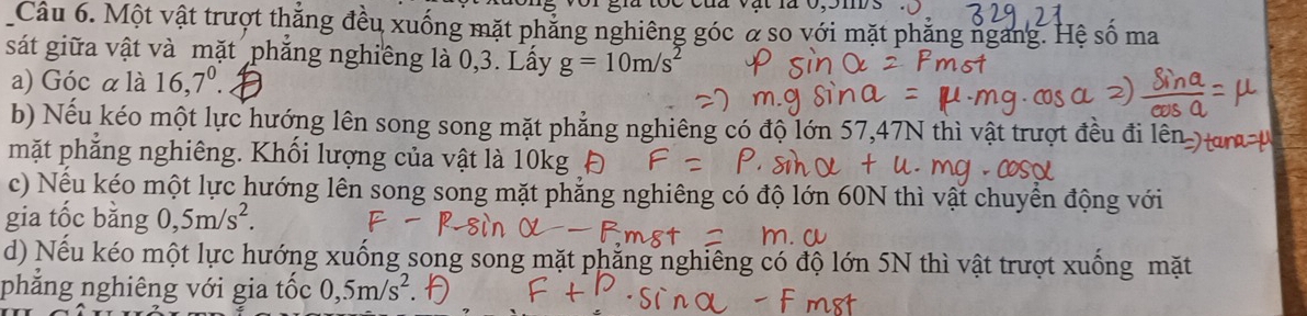 Một vật trượt thắng đều xuống mặt phẳng nghiêng góc α so với mặt phẳng ngang. Hệ số ma 
sát giữa vật và mặt phẳng nghiêng là 0, 3. Lấy g=10m/s^2
a) Góc α là 16, 7^0. 
b) Nếu kéo một lực hướng lên song song mặt phẳng nghiêng có độ lớn 57, 47N thì vật trượt đều đi 
mặt phẳng nghiêng. Khối lượng của vật là 10kg Đ 
c) Nếu kéo một lực hướng lên song song mặt phẳng nghiêng có độ lớn 60N thì vật chuyển động với 
gia tốc bằng 0, 5m/s^2. 
d) Nếu kéo một lực hướng xuống song song mặt phẳng nghiêng có độ lớn 5N thì vật trượt xuống mặt 
phẳng nghiêng với gia tốc 0,5m/s^2