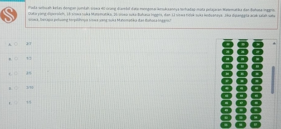 Pada sebuah kelas dengan jumlah siswa 40 orang diambil data mengenai kesukaannya terhadap mata pelajaran Matematika dan Bahasa Inggris.
Data yang diperoleh, 18 siswa suka Matematika, 26 siswa suka Bahasa Inggris, dan 12 siswa tidak suka keduanaya. Jika dipanggila acak salah satu
siswa, berapa peluang terpilihnya siswa yang suka Matematika dan Bahasa Inggris?
A. 2/7 22 23 24
25 26 27
B. 1/3 28 29 30
31 32 33
C. 2/5 34 35 36
37 38 39
D . 3/10 40 41 42
43 44 45
E. 1/5 46 47 48
49 50 51
52 53 54
55 56 57