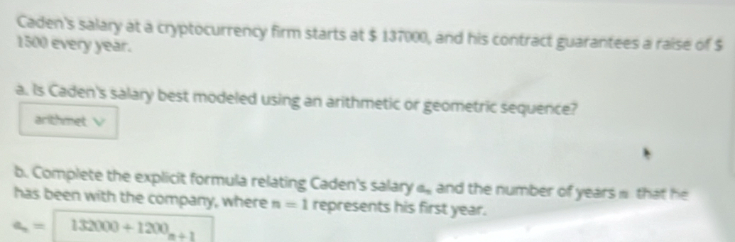 Caden's salary at a cryptocurrency firm starts at $ 137000, and his contract guarantees a raise of $
1500 every year. 
a. Is Caden's salary best modeled using an arithmetic or geometric sequence? 
arithmet V 
b. Complete the explicit formula relating Caden's salary a_n and the number of years. that he 
has been with the company, where n=1 represents his first year.
a_n=132000+1200_n+1