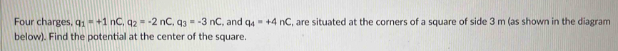 Four charges, q_1=+1nC, q_2=-2nC, q_3=-3nC , and q_4=+4nC , are situated at the corners of a square of side 3 m (as shown in the diagram 
below). Find the potential at the center of the square.