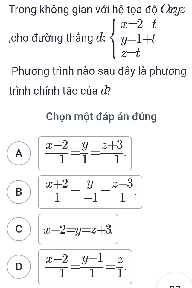 Trong không gian với hệ tọa độ Oxyz
,cho đường thẳng d: beginarrayl x=2-t y=1+t z=tendarray..Phương trình nào sau đây là phương
trình chính tắc của d?
Chọn một đáp án đúng
A  (x-2)/-1 = y/1 = (z+3)/-1 .
B  (x+2)/1 = y/-1 = (z-3)/1 .
C x-2=y=z+3.
D  (x-2)/-1 = (y-1)/1 = z/1 .