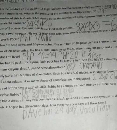 ers? 
t is the product of the smallest 2 -digit number and the largest 3 -digit number? 
e a number is 48. What is the product if the number is multiplied by 15? 
number of girls in Grade 3 -Mt. Apo is twice the number of boys. How many girls are there 
re are 36 learners? 
um of 3 consecutive numbers is 12. Find their product. 
has 4 twenty-peso bills and 5 fifty-peso bills. How much does he need to buy a pair 
worth P500? 
has 10 peso-coins and 20-peso coins. The number of 10-peso coins is 6 more than 
er of 20-peso coins. He has a total amount of P300. How many 10-peso and 20-p
does he have? 
ine has 36 packs of crayons. Each pack has 10 crayons in it. She also has 22 extra cray 
many crayons does Angeline have altogether? 
ndy store has 6 boxes of chocolates. Each box has 500 pieces. A customer bough 
es of chocolates. How many pieces of chocolate are in the store? 
a and Bobby have a total of P400. Bobby has 7 times as much money as Hilda. How 
ey has Bobby? 
e had 2 times as many vacation days as Luis. Angela had 3 times as many vacation d 
Luis. If Angela had 36 vacation days, how many vacation days did Dave have?