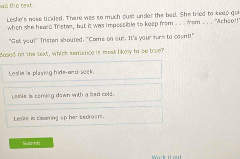 ad the text.
Leslie's nose tickled. There was so much dust under the bed. She tried to keep qui
when she heard Tristan, but it was impossible to keep from . . . from . . . "Achoo!!
"Got you!" Tristan shouted. "Come on out. It's your turn to count!"
Based on the text, which sentence is most likely to be true?
Leslie is playing hide-and-seek.
Leslie is coming down with a bad cold.
Leslie is cleaning up her bedroom.
Submit
Work it out