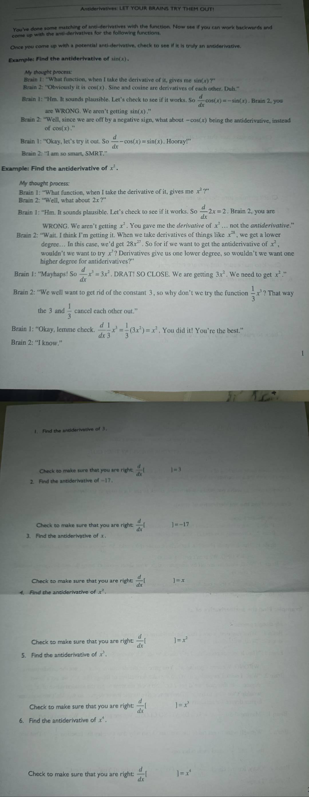 Antiderivatives: LET YOUR BRAINS TRY THEM OUT!
You've done some matching of anti-derivatives with the function. Now see if you can work backwards and
come up with the anti-derivatives for the following functions.
Once you come up with a potential anti-derivative, check to see if it is truly an antiderivative
Example: Find the antiderivative of sin(x) .
My thought process.
Brain 1: “What function, when I take the derivative of it, gives me sin(
Brain 2: “Obviously it is cos(x)、 Sine and cosine are derivatives of each other. Duh.”
Brain 1: “Hm. It sounds plausible. Let’s check to see if it works. So  d/dx cos (x)=-sin (x). Brain 2, you
are WRONG. We aren’t getting sin(x) ."
Brain 2:''V Well, since we are off by a negative sign, what about —cos(x) being the antiderivative, instead
of cos (x).''
Brain 1: “Okay, let’s try it out. So o d/dx -cos (x)=sin (x). Hooray!”
Brain 2: “I am so smart, SMRT.”
Example: Find the antiderivative of x^2.
My thought process:
Brain 1: “What function, when I take the derivative of it, gives me : c^2?^,
Brain 2: “Well, what about 2x ?”
Brain 1: “Hm. It sounds plausible. Let’s check to see if it works. So b d/dx 2x=2. Brain 2, you are
WRONG. We aren’t getting x² . You gave me the derivative of fx^2. … not the antiderivative.”
Brain 2: “Wait. I think I’m getting it. When we take derivatives of things like x^(28) , we get a lower .
degree… In this case, we’d get28x^(27). So for if we want to get the antiderivative of x^2,
wouldn’t we want to try x’? Derivatives give us one lower degree, so wouldn’t we want one
higher degree for antiderivatives?'
Brain 1: “Mayhaps! So  d/dx x^3=3x^2. DRAT! SO CLOSE. We are getting 3x^2 We need to get x².”
Brain 2: “We well want to get rid of the constant 3, so why don’t we try the function  1/3 , r² ? That way
the 3 and  1/3  cancel each other out.”
Brain 1: “Okay, lemme check.  d/dx  1/3 x^3= 1/3 (3x^2)=x^2. You did it! You’re the best.”
Brain 2: “I know.”
1. Find the antiderivative of 3.
Check to make sure that you are right  d/dx [ ]=3
2. Find the antiderivative of -17
Check to make sure that you are right:  d/dx [ =-17
3. Find the antiderivative of x .
Check to make sure that you are right:  d/dx [ ]=x
4. Find the antiderivative of x².
Check to make sure that you are right  d/dx [ ]=x^2
5. Find the antiderivative of x.
Check to make sure that you are right:  d/dx [ |=x^3
6. Find the antiderivative of x^4
Check to make sure that you are right:  d/dx [ ]=x^4