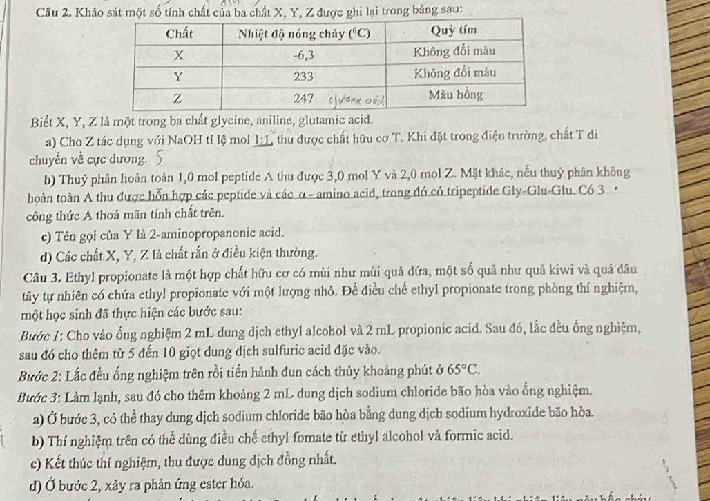 Khảo sát một số tính chất của ba chất X, Y, Z được ghi lại trong bảng sau:
Biết X, Y, Z là một trong ba chất glycine, aniline, glutamic acid.
a) Cho Z tác dụng với NaOH tỉ lệ mol 1:L thu được chất hữu cơ T. Khi đặt trong điện trường, chất T di
chuyển về cực dương.
b) Thuỷ phân hoàn toàn 1,0 mol peptide A thu được 3,0 mol Y và 2,0 mol Z. Mặt khác, nếu thuỷ phân không
hoàn toàn A thu được hỗn hợp các peptide và các α - amino acid, trong đó có tripeptide Gly-Glu-Glu. Có 3 ·
công thức A thoả mãn tính chất trên.
c) Tên gọi của Y là 2-aminopropanonic acid.
d) Các chất X, Y, Z là chất rấn ở điều kiện thường.
Câu 3. Ethyl propionate là một hợp chất hữu cơ có mùi như mùi quả dứa, một số quả như quả kiwi và quả dâu
tây tự nhiên có chứa ethyl propionate với một lượng nhỏ. Để điều chế ethyl propionate trong phòng thí nghiệm,
một học sinh đã thực hiện các bước sau:
Bước 1: Cho vào ống nghiệm 2 mL dung dịch ethyl alcohol và 2 mL propionic acid. Sau đó, lắc đều ống nghiệm,
sau đó cho thêm từ 5 đến 10 giọt dung dịch sulfuric acid đặc vào.
Bước 2: Lắc đều ống nghiệm trên rồi tiến hành đun cách thủy khoảng phút ở 65°C.
Bước 3: Làm lạnh, sau đó cho thêm khoảng 2 mL dung dịch sodium chloride bão hòa vào ống nghiệm.
a) Ở bước 3, có thể thay dung dịch sodium chloride bão hòa bằng dung dịch sodium hydroxide bão hòa.
b) Thí nghiệm trên có thể dùng điều chế ethyl fomate từ ethyl alcohol và formic acid.
c) Kết thúc thí nghiệm, thu được dung dịch đồng nhất.
d) Ở bước 2, xảy ra phản ứng ester hóa.