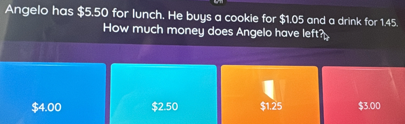 6711
Angelo has $5.50 for lunch. He buys a cookie for $1.05 and a drink for 1.45.
How much money does Angelo have left?
$4.00 $2.50 $1.25 $3.00