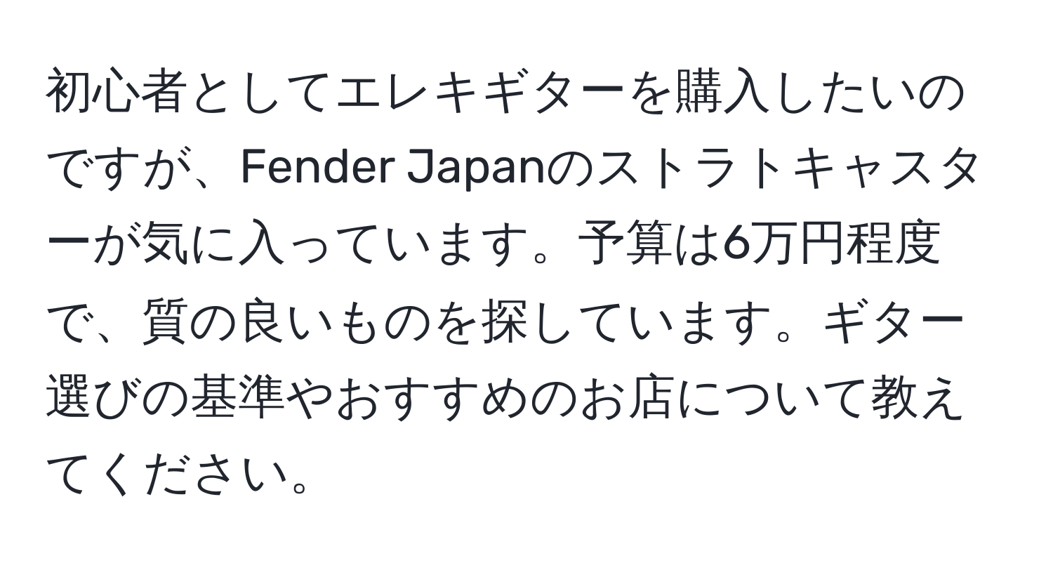 初心者としてエレキギターを購入したいのですが、Fender Japanのストラトキャスターが気に入っています。予算は6万円程度で、質の良いものを探しています。ギター選びの基準やおすすめのお店について教えてください。