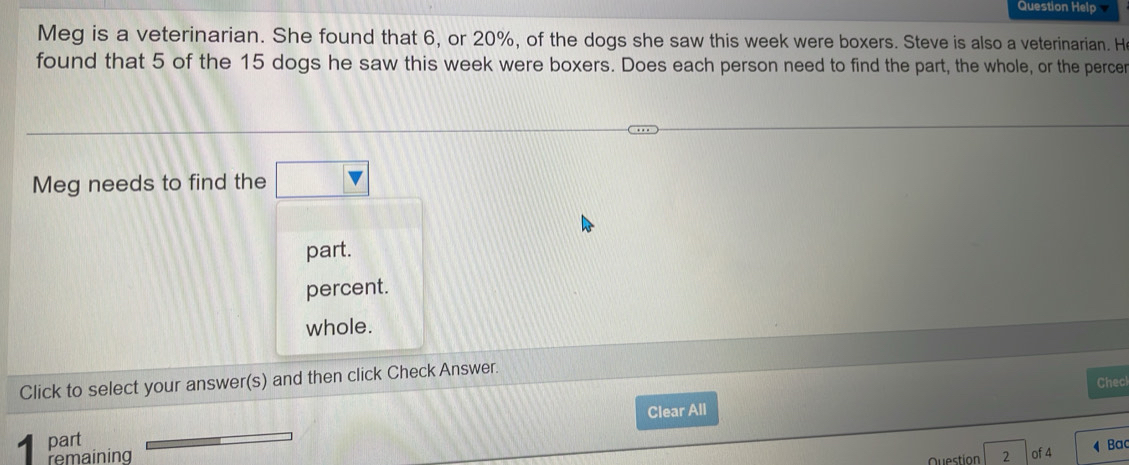 Question Help
Meg is a veterinarian. She found that 6, or 20%, of the dogs she saw this week were boxers. Steve is also a veterinarian. H
found that 5 of the 15 dogs he saw this week were boxers. Does each person need to find the part, the whole, or the percer
Meg needs to find the □ 
part.
percent.
whole.
Click to select your answer(s) and then click Check Answer.
Checl
Clear All
part
remaining 2 of 4 Ba
Question