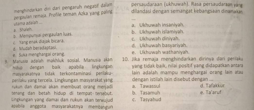 menghindarkan diri dari pengaruh negatif dalam persaudaraan (ukhuwah). Rasa persaudaraan yang
pergaulan remaja. Profile teman Azka yang paling dilandasi dengan semangat kebangsaan dinamakan
utama adalah ...
a. Ukhuwah insaniyah.
a. Shaleh.
b. Mempunyai pergaulan luas.
b. Ukhuwah islamiyah.
c. Yang enak diajak bicara.
c. Ukhuwah diniyah.
d. Mudah beradaptasi. d. Ukhuwah basyariyah.
e. Suka menghargai orang. e. Ukhuwah wathaniyah.
9. Manusia adalah makhluk sosial. Manusia akan 10. Jika remaja menghindarkan dirinya dari perilaku
hidup dengan baik apabila lingkungan yang tidak baik, nilai positif yang didapatkan antara
masyarakatnya tidak terkontaminasi perilaku- lain adalah mampu menghargai orang lain atau
perilaku yang tercela. Lingkungan masyarakat yang dengan istilah lain disebut dengan ...
rukun dan damai akan membuat orang menjadi a. Tawassul d. Tafakkur
tenang dan betah hidup di tempat tersebut. b. Tasamuh e. Ta’aruf
Lingkungan yang damai dan rukun akan terwujud c. Tasyahud
apabila anggota masyarakatnya membangun