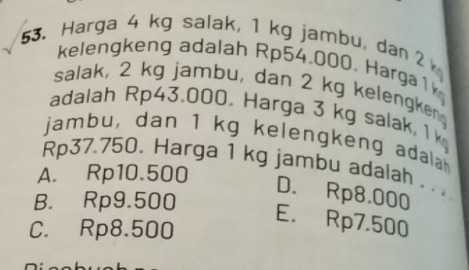 Harga 4 kg salak, 1 kg jambu, dan 2
kelengkeng adalah Rp54.000. Harga1k
salak, 2 kg jambu, dan 2 kg kelengkeng
adalah Rp43.000. Harga 3 kg salak, 1 k
jambu, dan 1 kg kelengkeng adalah
Rp37.750. Harga 1 kg jambu adalah . . .
A. Rp10.500
D. Rp8.000
B. Rp9.500
E. Rp7.500
C. Rp8.500