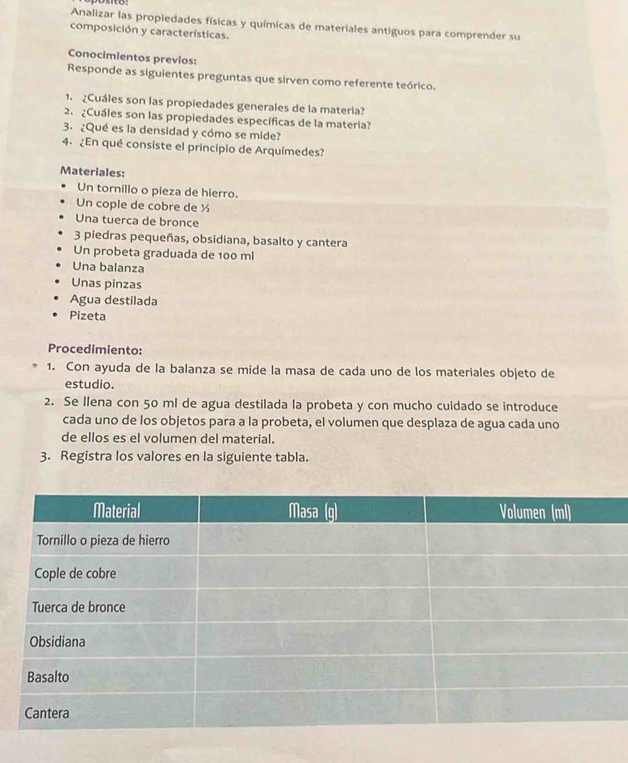 Analizar las propiedades físicas y químicas de materiales antiguos para comprender su 
composición y características. 
Conocimientos previos: 
Responde as siguientes preguntas que sirven como referente teórico. 
1. Cuáles son las propiedades generales de la materia? 
2. ¿Cuáles son las propiedades específicas de la materia? 
3. ¿Qué es la densidad y cómo se mide? 
4. ¿En qué consiste el principio de Arquímedes? 
Materiales: 
Un tornillo o pieza de hierro. 
Un cople de cobre de ½
Una tuerca de bronce
3 piedras pequeñas, obsidiana, basalto y cantera 
Un probeta graduada de 100 ml
Una balanza 
Unas pinzas 
Agua destilada 
Pizeta 
Procedimiento: 
1. Con ayuda de la balanza se mide la masa de cada uno de los materiales objeto de 
estudio. 
2. Se Ilena con 50 ml de agua destilada la probeta y con mucho cuidado se introduce 
cada uno de los objetos para a la probeta, el volumen que desplaza de agua cada uno 
de ellos es el volumen del material. 
3. Registra los valores en la siguiente tabla.