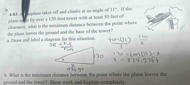 4-83. As airplane takes off and climbs at an angle of 11°. If the 
plane most fly over a 120-foot tower with at least 50 feet of 
clearance, what is the minimum distance between the point where 
the plane leaves the ground and the base of the tower? 
a. Draw and label a diagram for this situation. 
b. What is the minimum distance between the point where the plane leaves the 
ground and the tower? Show work and Explain completely.