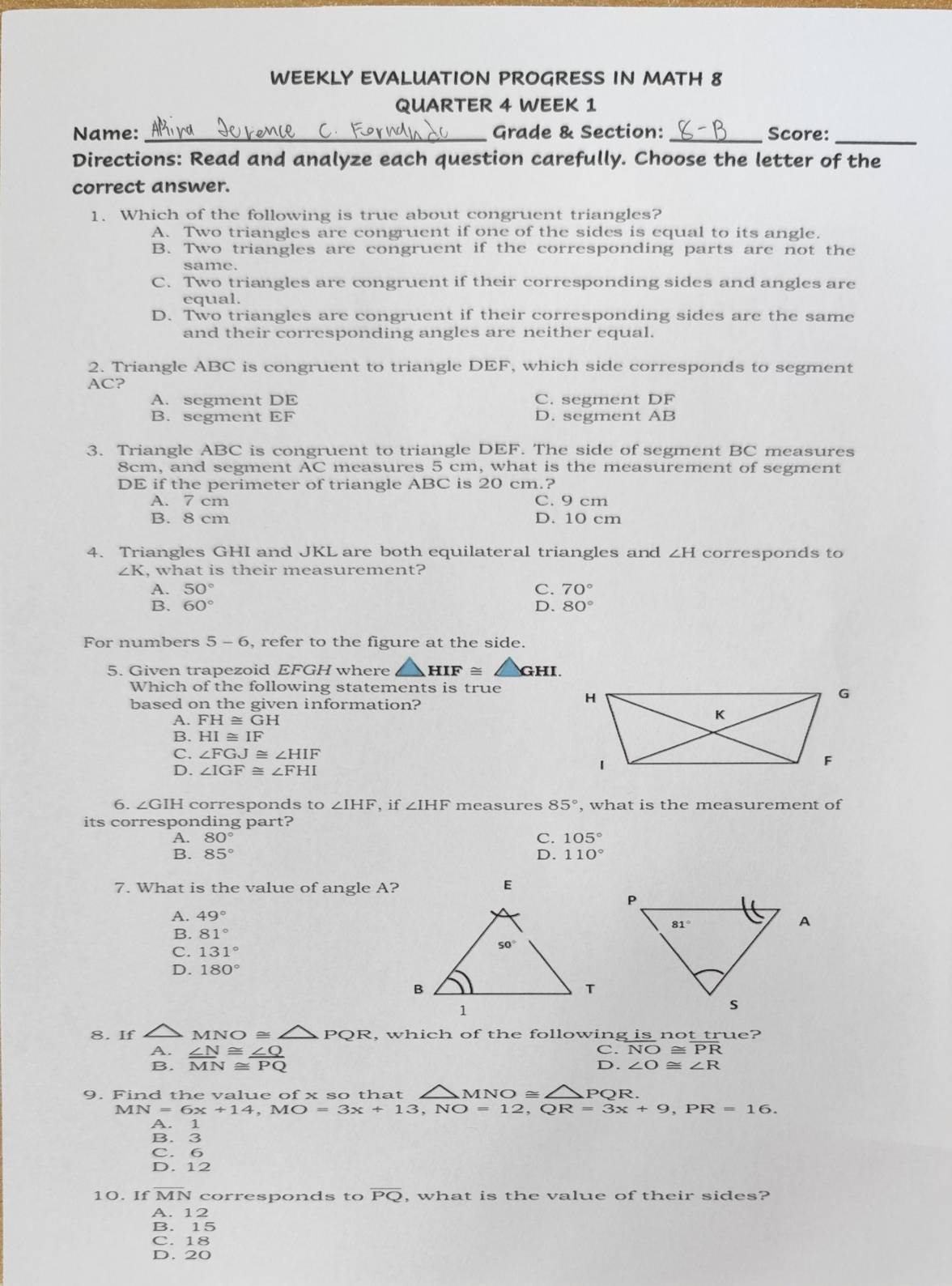 WEEKLY EVALUATION PROGRESS IN MATH 8
QUARTER 4 WEEK 1
Name: _Grade & Section: _Score:_
Directions: Read and analyze each question carefully. Choose the letter of the
correct answer.
1. Which of the following is true about congruent triangles?
A. Two triangles are congruent if one of the sides is equal to its angle.
B. Two triangles are congruent if the corresponding parts are not the
same.
C. Two triangles are congruent if their corresponding sides and angles are
equal.
D. Two triangles are congruent if their corresponding sides are the same
and their corresponding angles are neither equal.
2. Triangle ABC is congruent to triangle DEF, which side corresponds to segment
AC?
A. segment DE C. segment DF
B. segment EF D. segment AB
3. Triangle ABC is congruent to triangle DEF. The side of segment BC measures
8cm, and segment AC measures 5 cm, what is the measurement of segment
DE if the perimeter of triangle ABC is 20 cm.?
A. 7 cm C. 9 cm
B. 8 cm D. 10 cm
4. Triangles GHI and JKL are both equilateral triangles and ∠ H corresponds to
∠ K , what is their measurement?
A. 50° C. 70°
B. 60° D. 80°
For numbers 5-6 , refer to the figure at the side.
5. Given trapezoid EFGH where △ HIF≌ △ GHI
Which of the following statements is true 
based on the given information?
A. FH≌ GH
B. HI≌ IF
C. ∠ FGJ≌ ∠ HIF
D. ∠ IGF≌ ∠ FHI
6. ∠ GIH corresponds to ∠ IHF , if ∠ IHF measures 85° , what is the measurement of
its corresponding part?
A. 80° C. 105°
B. 85° D. 110°
7. What is the value of angle A? E
A. 49°
B. 81°
C. 131°
D. 180°
8. If MNO≌ △ PQR , which of the following is not true?
A.  ∠ N/MN beginarrayr ≌  ≌ endarray  ∠ Q/PQ 
C. overline NO≌ overline PR
B.
D. ∠ O≌ ∠ R
9. Find the value of x so that MNO≌ PQR.
MN=6x+14,MO=3x+13,NO=12,QR=3x+9,PR=16.
A. 1
B. 3
C. 6
D. 12
10. If MN corresponds to overline PQ , what is the value of their sides?
A. 12
B. 15
C. 18
D. 20