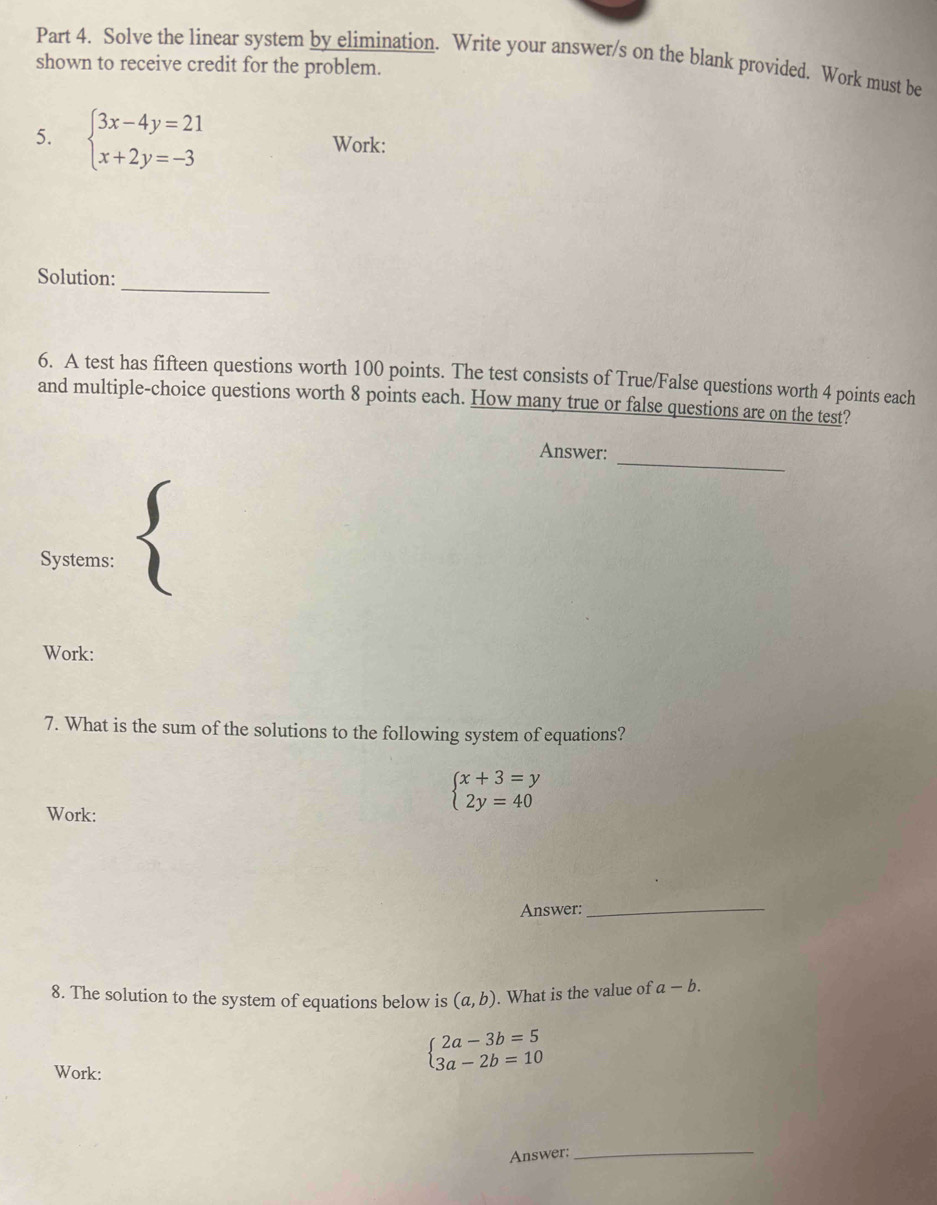 Solve the linear system by elimination. Write your answer/s on the blank provided. Work must be shown to receive credit for the problem. 
5. beginarrayl 3x-4y=21 x+2y=-3endarray. Work: 
Solution: 
_ 
6. A test has fifteen questions worth 100 points. The test consists of True/False questions worth 4 points each 
and multiple-choice questions worth 8 points each. How many true or false questions are on the test? 
_ 
Answer: 
Systems: 
Work: 
7. What is the sum of the solutions to the following system of equations? 
Work:
beginarrayl x+3=y 2y=40endarray.
Answer:_ 
8. The solution to the system of equations below is (a,b). What is the value of a-b. 
Work:
beginarrayl 2a-3b=5 3a-2b=10endarray.
Answer; 
_