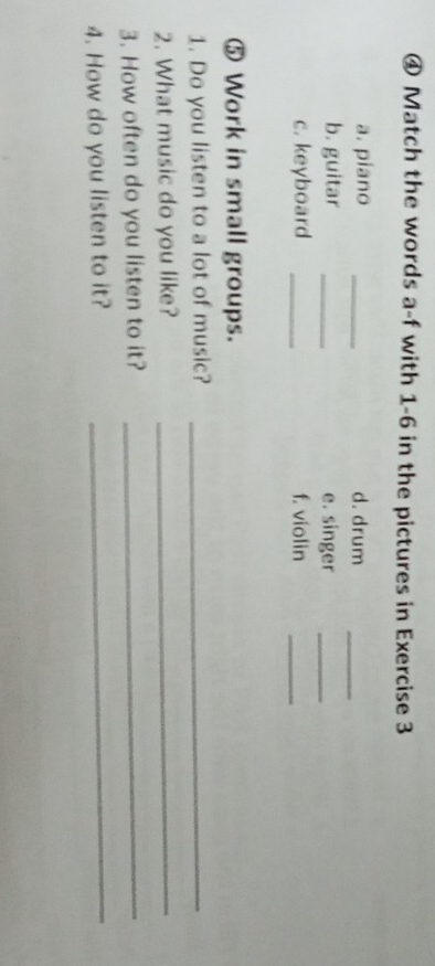 ④ Match the words a-f with 1-6 in the pictures in Exercise 3 
a. piano _d. drum_ 
b. guitar _e. singer_ 
c. keyboard _f. violin_ 
⑤ Work in small groups. 
1. Do you listen to a lot of music?_ 
2. What music do you like?_ 
3. How often do you listen to it?_ 
4. How do you listen to it?_