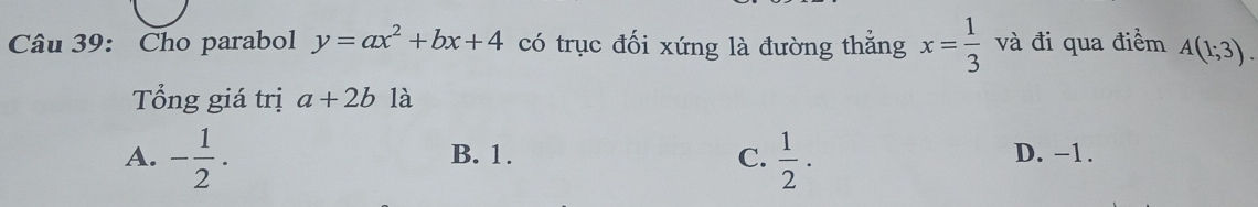 Cho parabol y=ax^2+bx+4 có trục đối xứng là đường thẳng x= 1/3  và đi qua điểm A(1;3). 
Tổng giá trị a+2b là
A. - 1/2 . B. 1. C.  1/2 ·  D. -1.