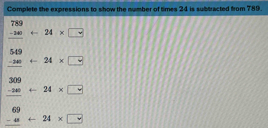 Complete the expressions to show the number of times 24 is subtracted from 789.
beginarrayr 789 -240 hline endarray <24* □
beginarrayr 549 -240 hline endarray arrow 24* □
beginarrayr 309 -240 hline endarray arrow 24* □
x_1+x_2= □ /□  
beginarrayr 69 -48endarray <24* □
