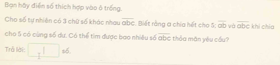 Bạn hãy điển số thích hợp vào ô trống. 
Cho số tự nhiên có 3 chữ số khác nhau overline abc :. Biết rằng a chia hết cho 5; overline ab và overline abc khi chia 
cho 5 có cùng số dư. Có thể tìm được bao nhiêu số overline abc thỏa mãn yêu cầu? 
Trả lời: □ s6.