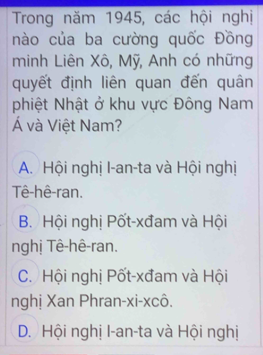 Trong năm 1945, các hội nghị
nào của ba cường quốc Đồng
minh Liên Xô, Mỹ, Anh có những
quyết định liên quan đến quân
phiệt Nhật ở khu vực Đông Nam
Á và Việt Nam?
A. Hội nghị I-an-ta và Hội nghị
Tê-hê-ran.
B. Hội nghị Pốt-xđam và Hội
nghị Tê-hê-ran.
C. Hội nghị Pốt-xđam và Hội
nghị Xan Phran-xi-xcô.
D. Hội nghị I-an-ta và Hội nghị